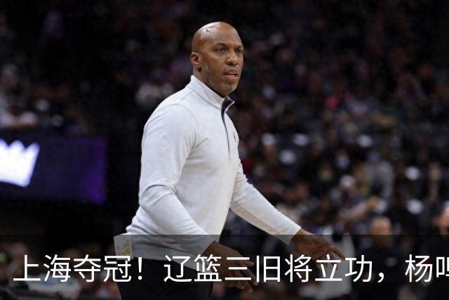 上海夺冠！辽篮三旧将立功，杨鸣助手拿3冠，张镇麟6年5进决赛