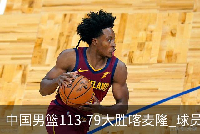 中国男篮113-79大胜喀麦隆 球员评价：8人优秀，4人及格