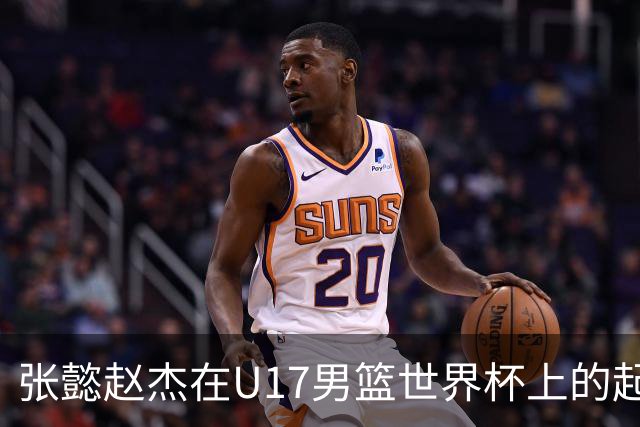 张懿赵杰在U17男篮世界杯上的起伏表现与未来发展方向