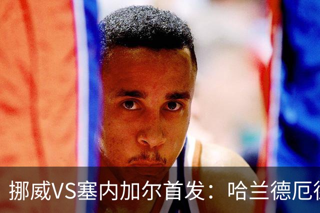 挪威VS塞内加尔首发：哈兰德厄德高领军 马内搭杰克逊