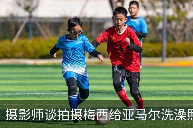 摄影师谈拍摄梅西给亚马尔洗澡照：我以前不相信命运，现在真信了