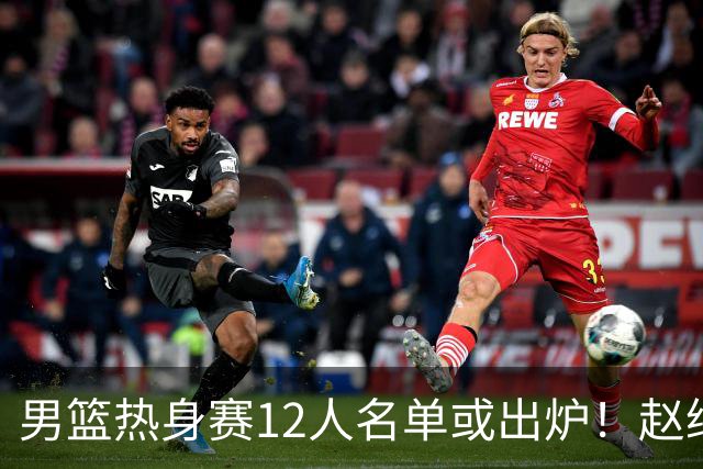 男篮热身赛12人名单或出炉！赵继伟胡金秋扛大旗，郭士强重点考察2人
