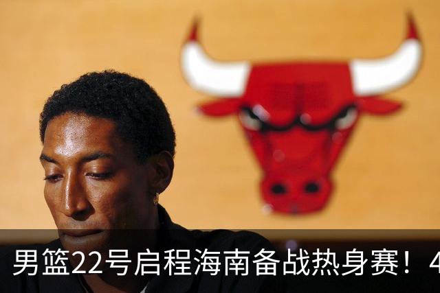 男篮22号启程海南备战热身赛！4主力球员将缺席，期待好的表现！