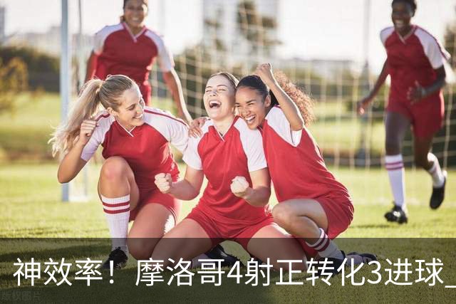 神效率！摩洛哥4射正转化3进球 乌纳希0.23预期进2球
