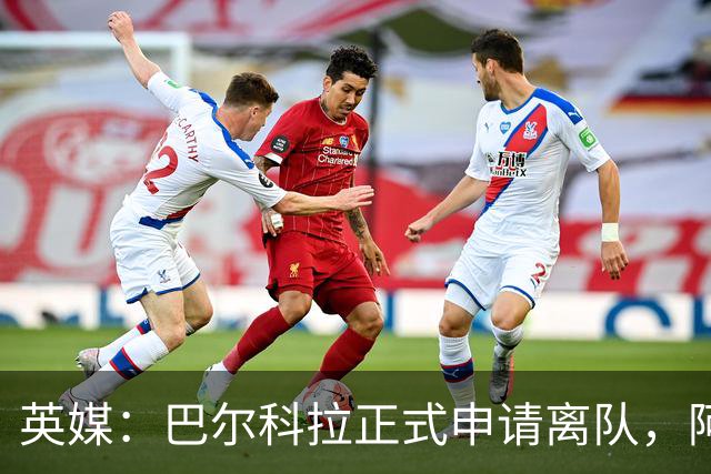 英媒：巴尔科拉正式申请离队，阿森纳利物浦密切关注其动向