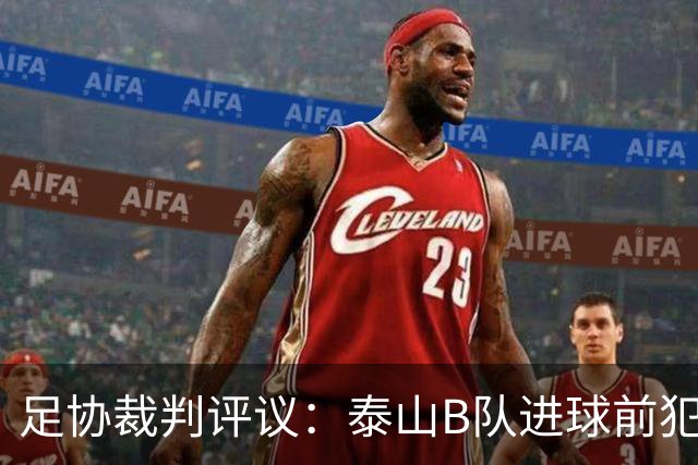 足协裁判评议：泰山B队进球前犯规的判罚错误 漏判给大连可为点球