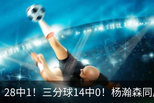 28中1！三分球14中0！杨瀚森同届22号秀持续低迷