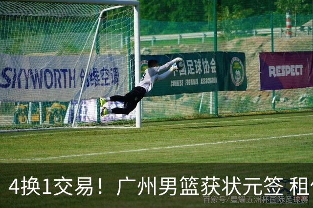 4换1交易！广州男篮获状元签 租借刘文科+首轮签+次轮签+现金去四川