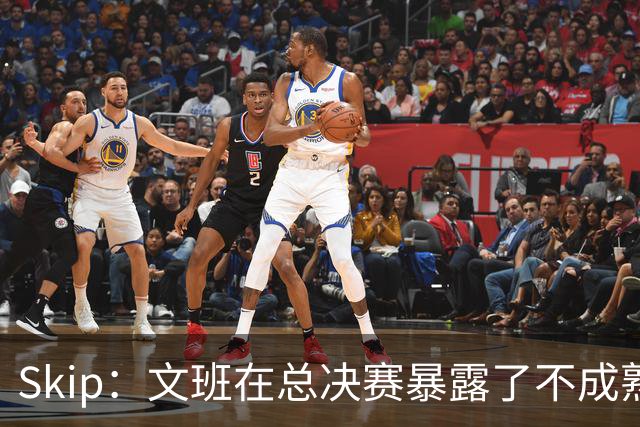Skip：文班在总决赛暴露了不成熟 他说大话被尼克斯狠狠教训了